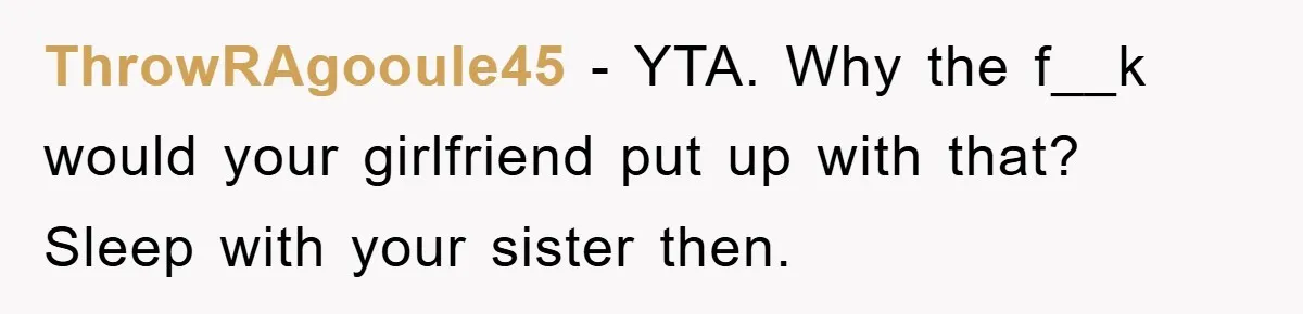 ThrowRAgooule45 − YTA. Why the f__k would your girlfriend put up with that? Sleep with your sister then.