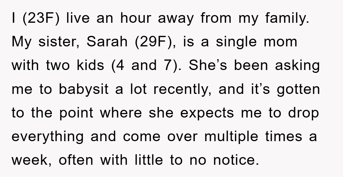 I (23F) live an hour away from my family. My sister, Sarah (29F), is a single mom with two kids (4 and 7). She’s been asking me to babysit a...