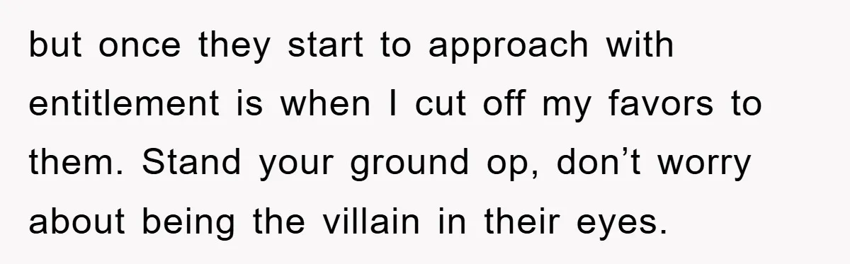 but once they start to approach with entitlement is when I cut off my favors to them. Stand your ground op, don’t worry about being the villain in their eyes.