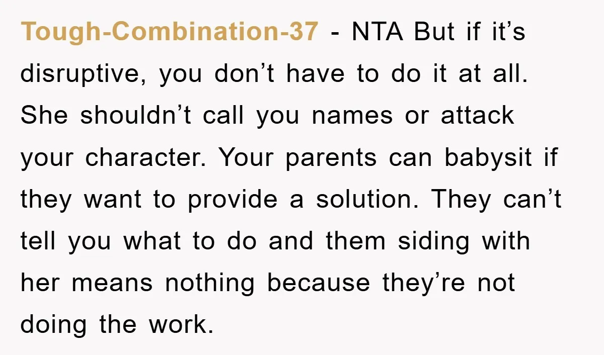 Tough-Combination-37 − NTA But if it’s disruptive, you don’t have to do it at all. She shouldn’t call you names or attack your character. Your parents can babysit if they...