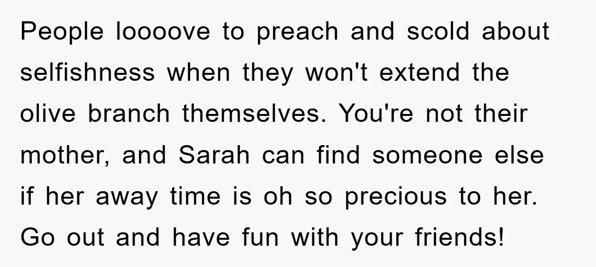 People loooove to preach and scold about selfishness when they won't extend the olive branch themselves. You're not their mother, and Sarah can find someone else if her away time...