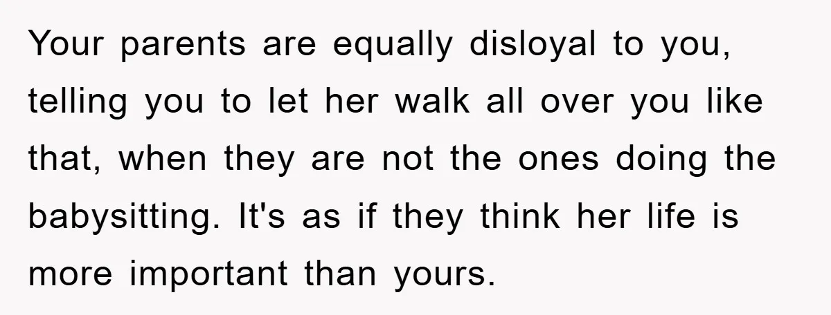 Your parents are equally disloyal to you, telling you to let her walk all over you like that, when they are not the ones doing the babysitting. It's as if...