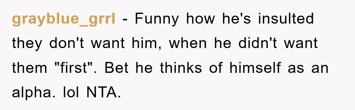 grayblue_grrl − Funny how he's insulted they don't want him, when he didn't want them "first". Bet he thinks of himself as an alpha. lol NTA.