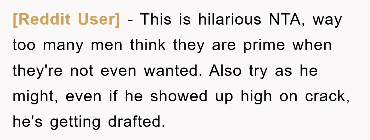 [Reddit User] − This is hilarious NTA, way too many men think they are prime when they're not even wanted. Also try as he might, even if he showed up...