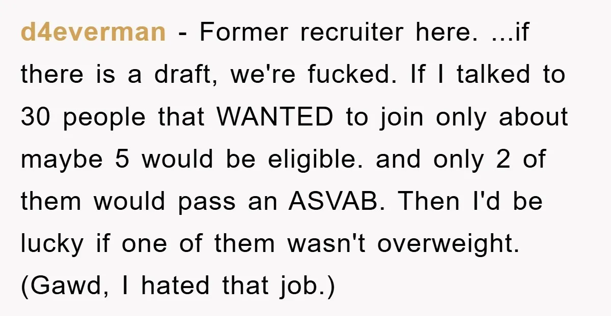 d4everman − Former recruiter here. ...if there is a draft, we're fucked. If I talked to 30 people that WANTED to join only about maybe 5 would be eligible. and...