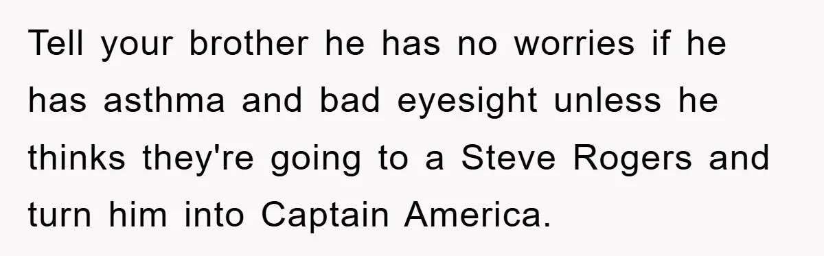 Tell your brother he has no worries if he has asthma and bad eyesight unless he thinks they're going to a Steve Rogers and turn him into Captain America.