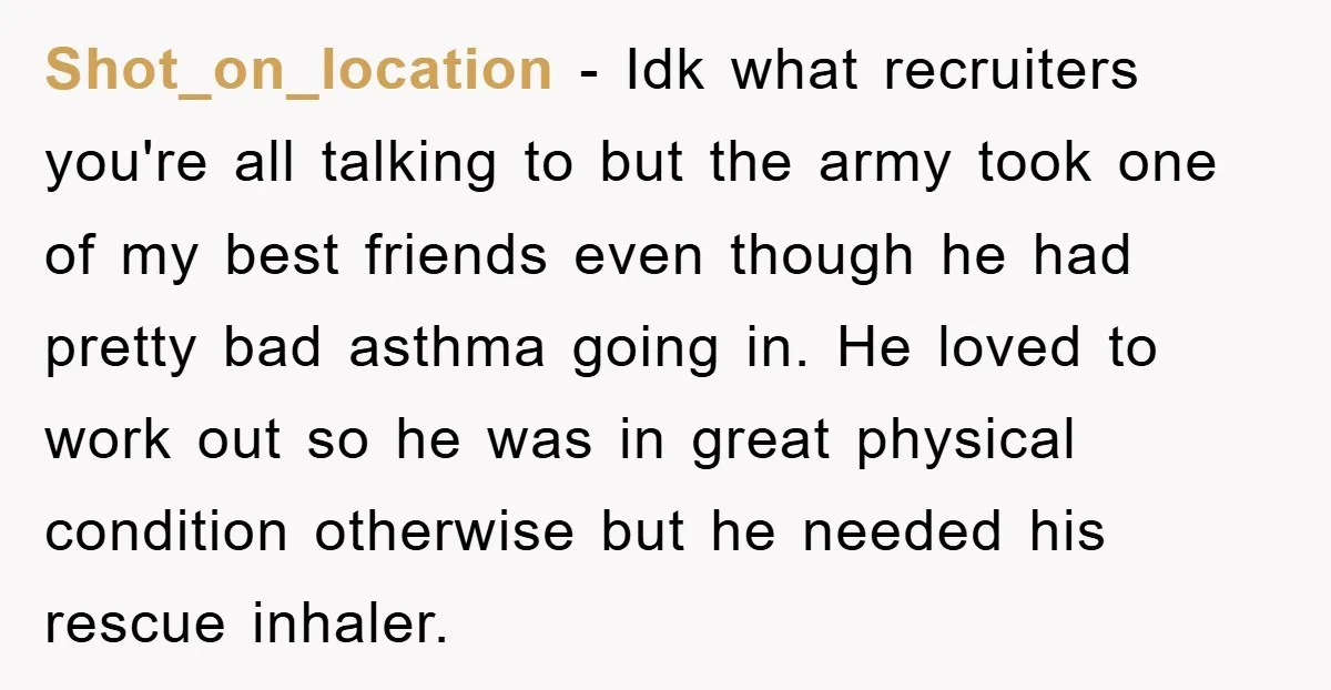 Shot_on_location − Idk what recruiters you're all talking to but the army took one of my best friends even though he had pretty bad asthma going in. He loved to...