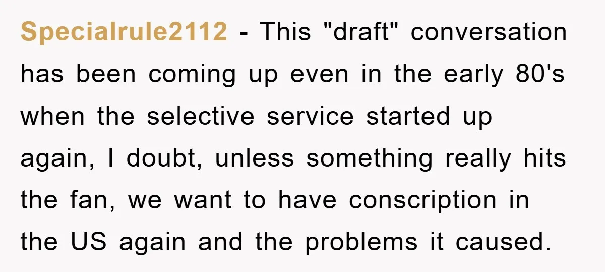 Specialrule2112 − This "draft" conversation has been coming up even in the early 80's when the selective service started up again, I doubt, unless something really hits the fan, we...