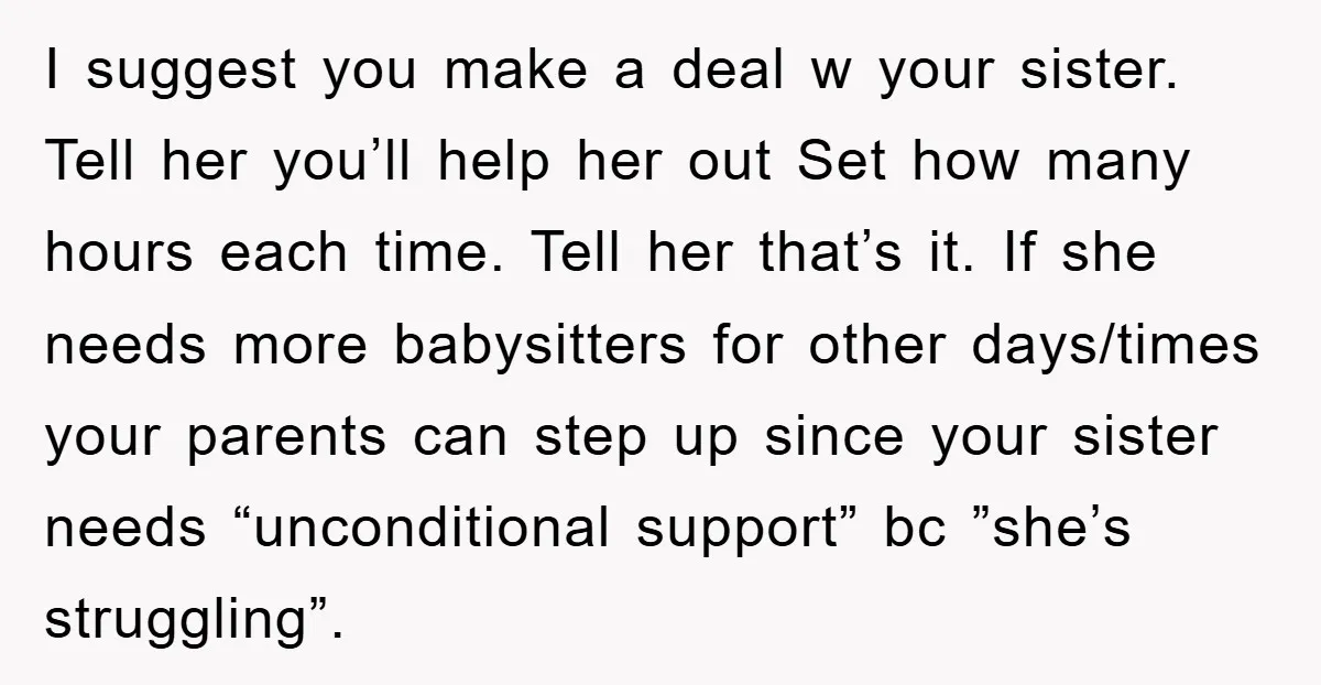 I suggest you make a deal w your sister. Tell her you’ll help her out Set how many hours each time. Tell her that’s it. If she needs more babysitters...