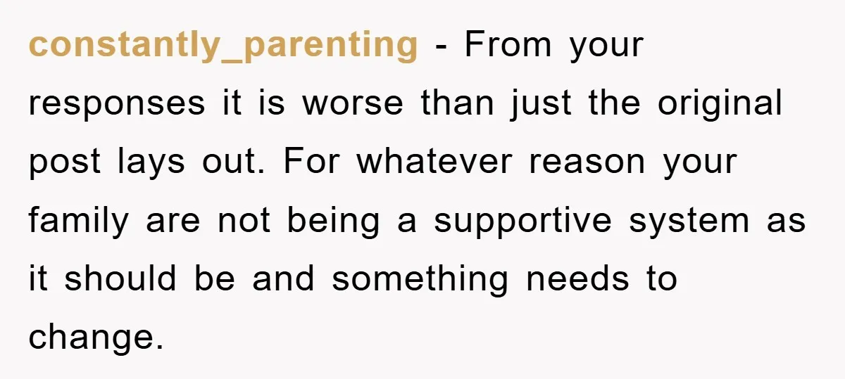 constantly_parenting − From your responses it is worse than just the original post lays out. For whatever reason your family are not being a supportive system as it should be...