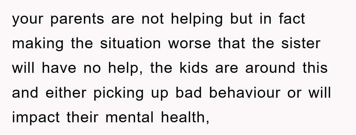 your parents are not helping but in fact making the situation worse that the sister will have no help, the kids are around this and either picking up bad behaviour...