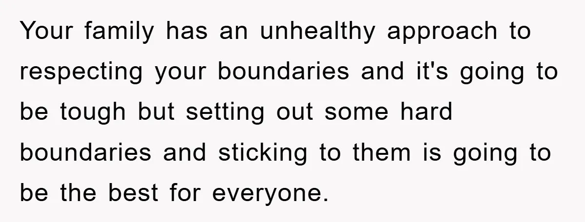 Your family has an unhealthy approach to respecting your boundaries and it's going to be tough but setting out some hard boundaries and sticking to them is going to be...
