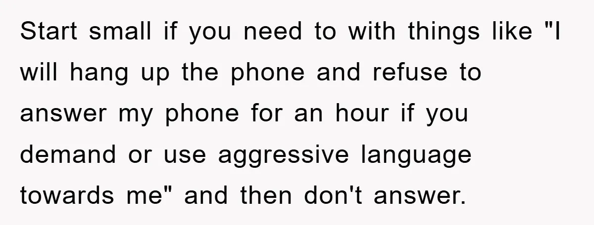Start small if you need to with things like "I will hang up the phone and refuse to answer my phone for an hour if you demand or use aggressive...