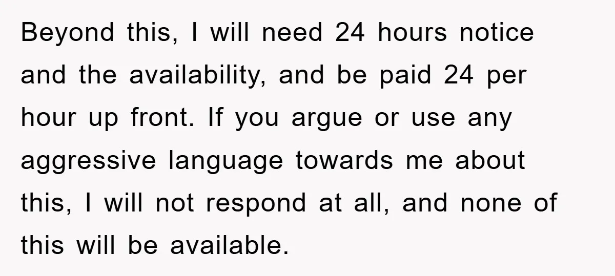 Beyond this, I will need 24 hours notice and the availability, and be paid 24 per hour up front. If you argue or use any aggressive language towards me about...