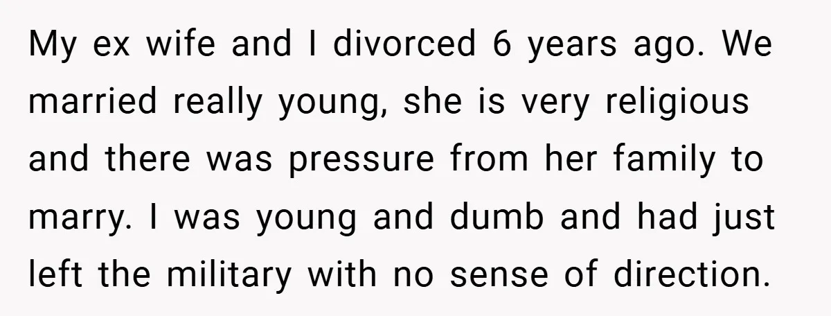 My ex wife and I divorced 6 years ago. We married really young, she is very religious and there was pressure from her family to marry. I was young and...