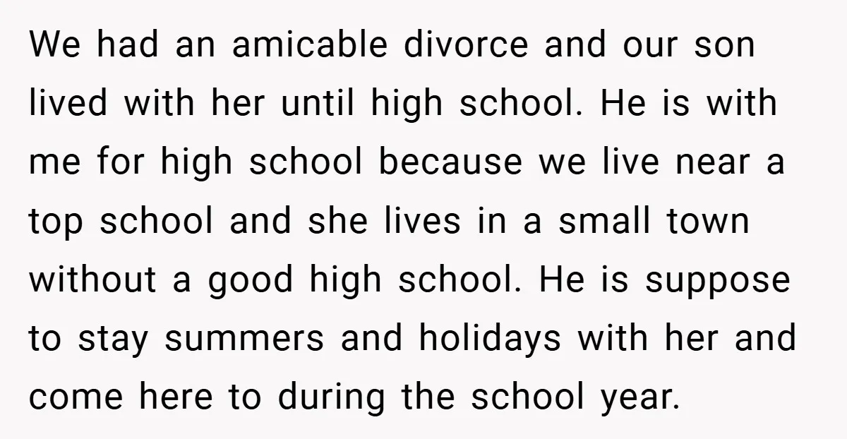 We had an amicable divorce and our son lived with her until high school. He is with me for high school because we live near a top school and she...