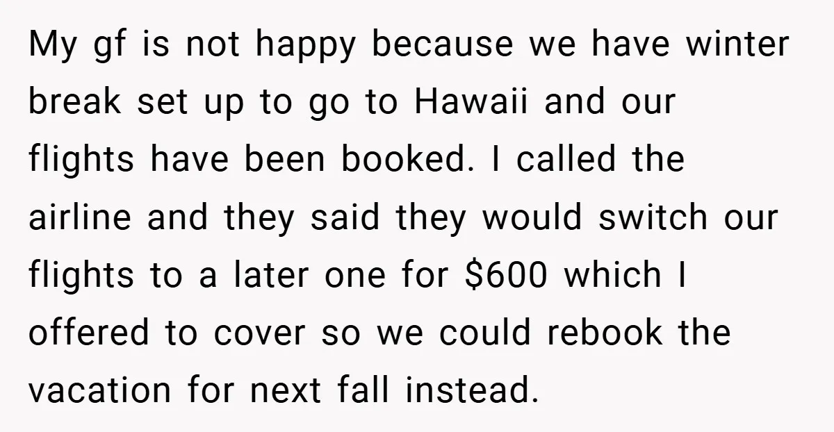 My gf is not happy because we have winter break set up to go to Hawaii and our flights have been booked. I called the airline and they said they...