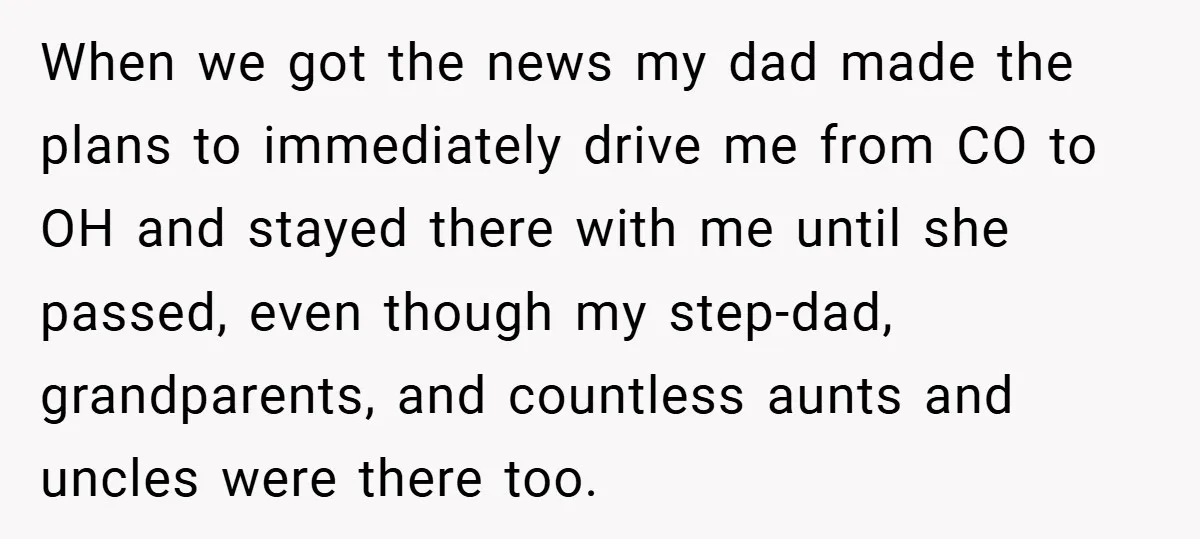 When we got the news my dad made the plans to immediately drive me from CO to OH and stayed there with me until she passed, even though my step-dad,...