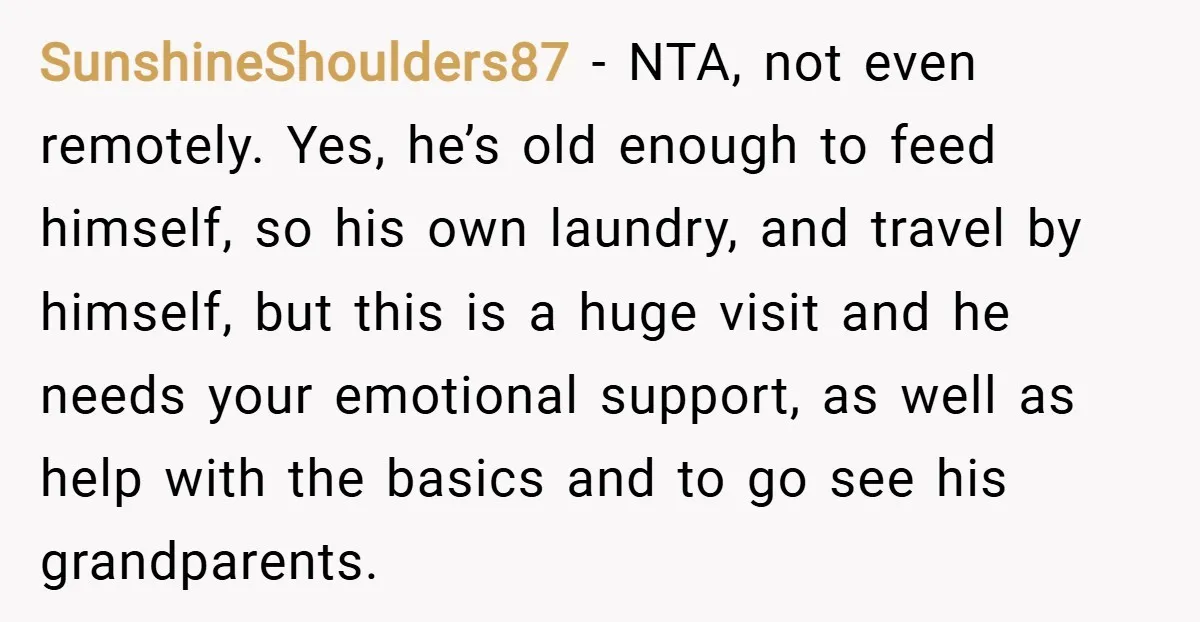 SunshineShoulders87 − NTA, not even remotely. Yes, he’s old enough to feed himself, so his own laundry, and travel by himself, but this is a huge visit and he needs...
