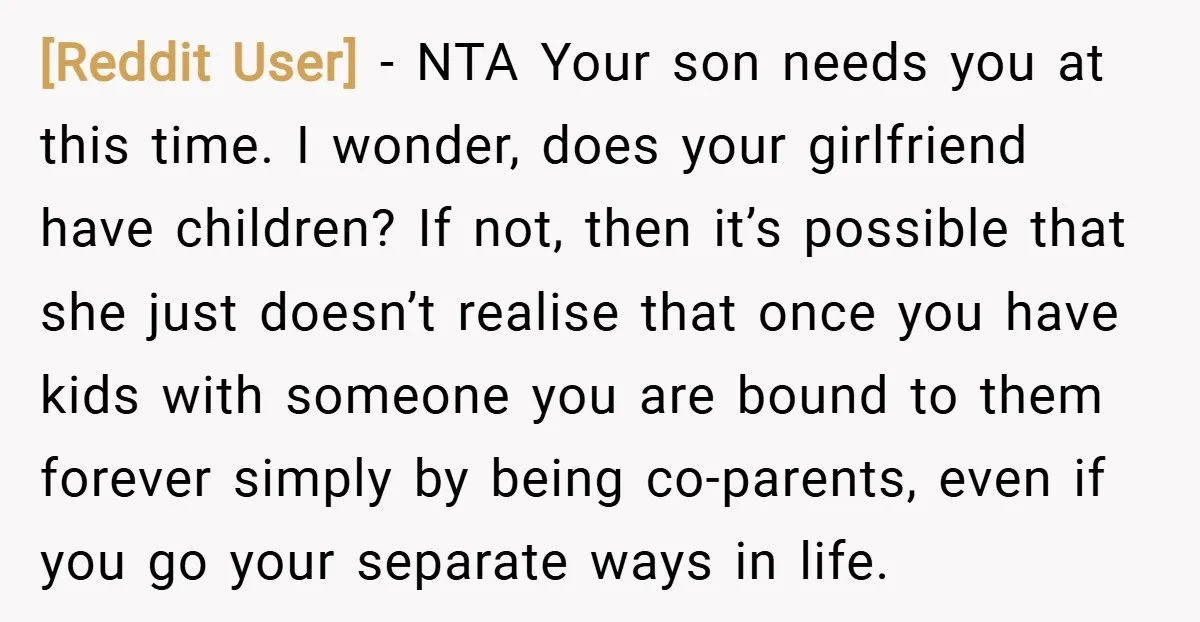 [Reddit User] − NTA Your son needs you at this time. I wonder, does your girlfriend have children? If not, then it’s possible that she just doesn’t realise that once...
