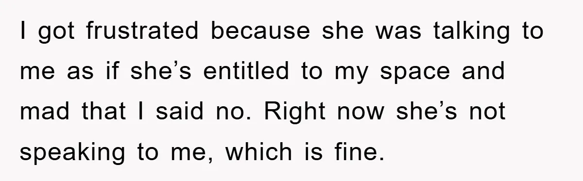 I got frustrated because she was talking to me as if she’s entitled to my space and mad that I said no. Right now she’s not speaking to me, which...