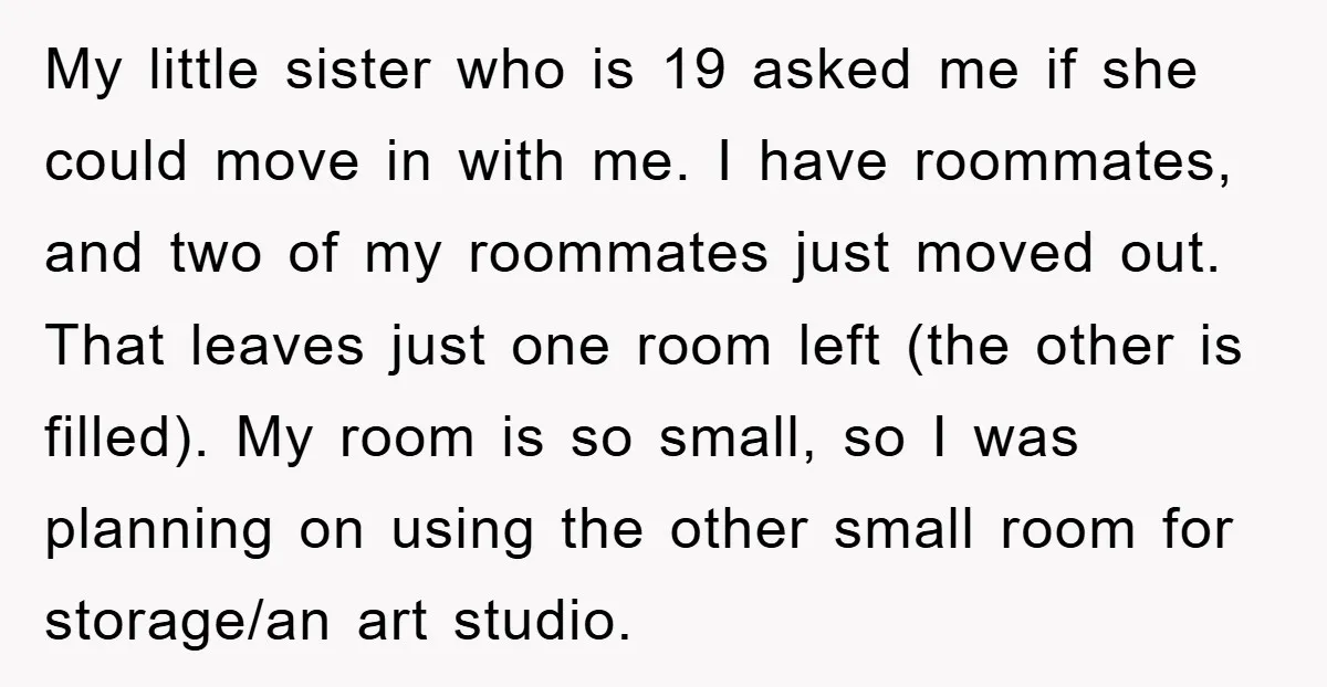 My little sister who is 19 asked me if she could move in with me. I have roommates, and two of my roommates just moved out. That leaves just one...