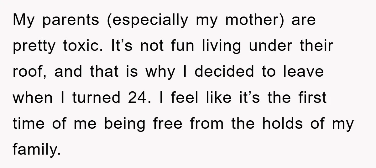 My parents (especially my mother) are pretty toxic. It’s not fun living under their roof, and that is why I decided to leave when I turned 24. I feel like...