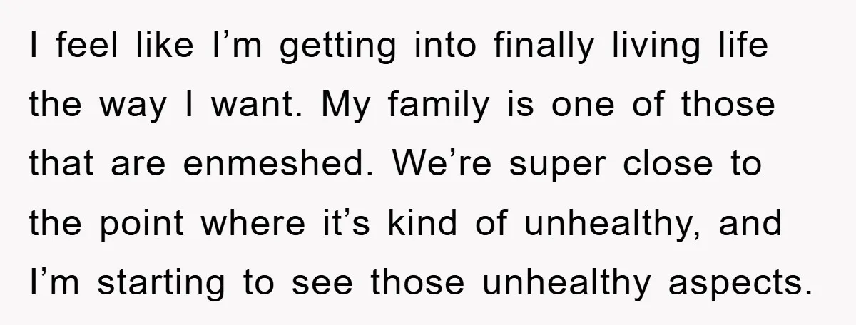I feel like I’m getting into finally living life the way I want. My family is one of those that are enmeshed. We’re super close to the point where it’s...
