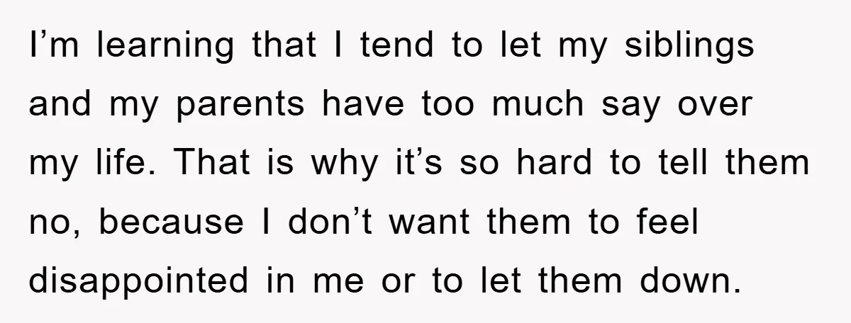 I’m learning that I tend to let my siblings and my parents have too much say over my life. That is why it’s so hard to tell them no, because...