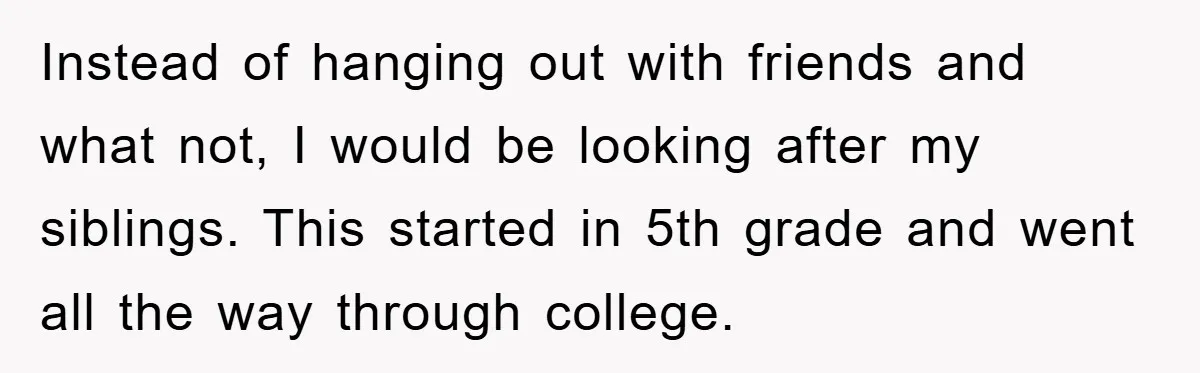 Instead of hanging out with friends and what not, I would be looking after my siblings. This started in 5th grade and went all the way through college.