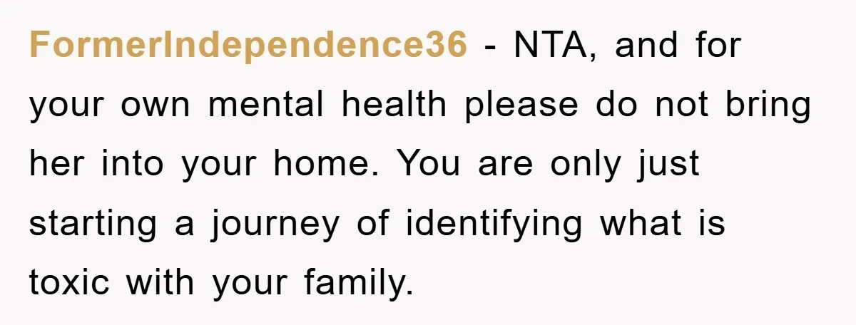 FormerIndependence36 − NTA, and for your own mental health please do not bring her into your home. You are only just starting a journey of identifying what is toxic with...