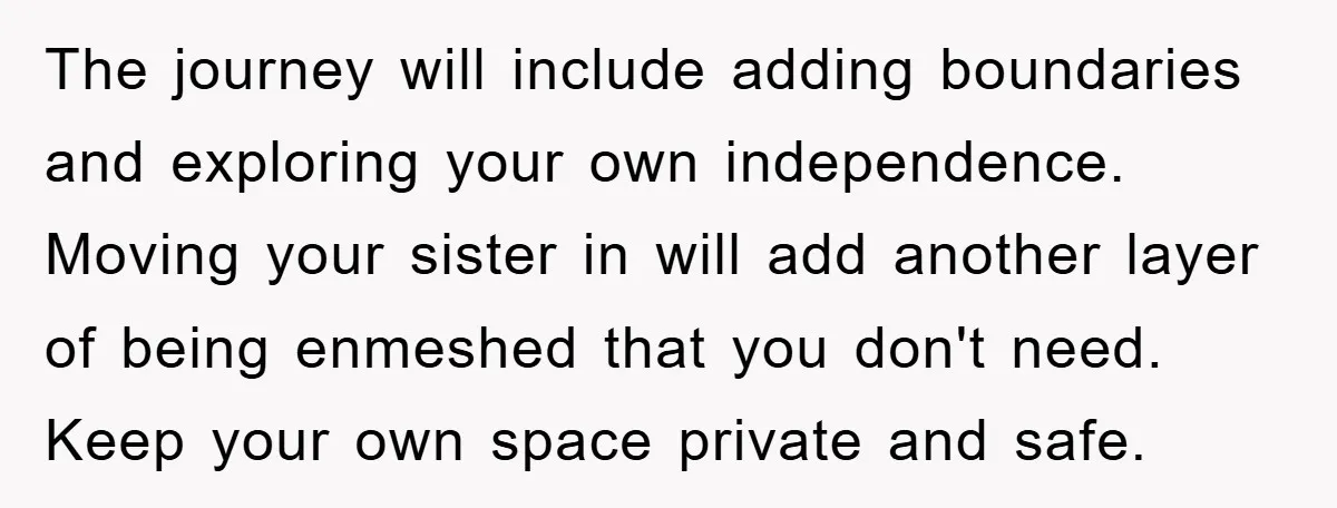The journey will include adding boundaries and exploring your own independence. Moving your sister in will add another layer of being enmeshed that you don't need. Keep your own space...