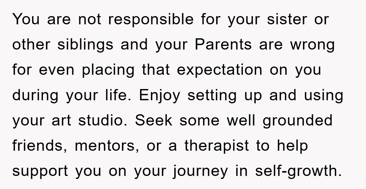 You are not responsible for your sister or other siblings and your Parents are wrong for even placing that expectation on you during your life. Enjoy setting up and using...