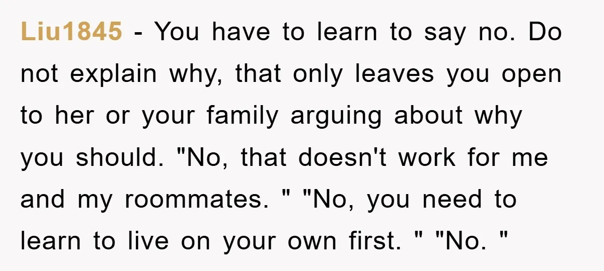 Liu1845 − You have to learn to say no. Do not explain why, that only leaves you open to her or your family arguing about why you should. "No, that...