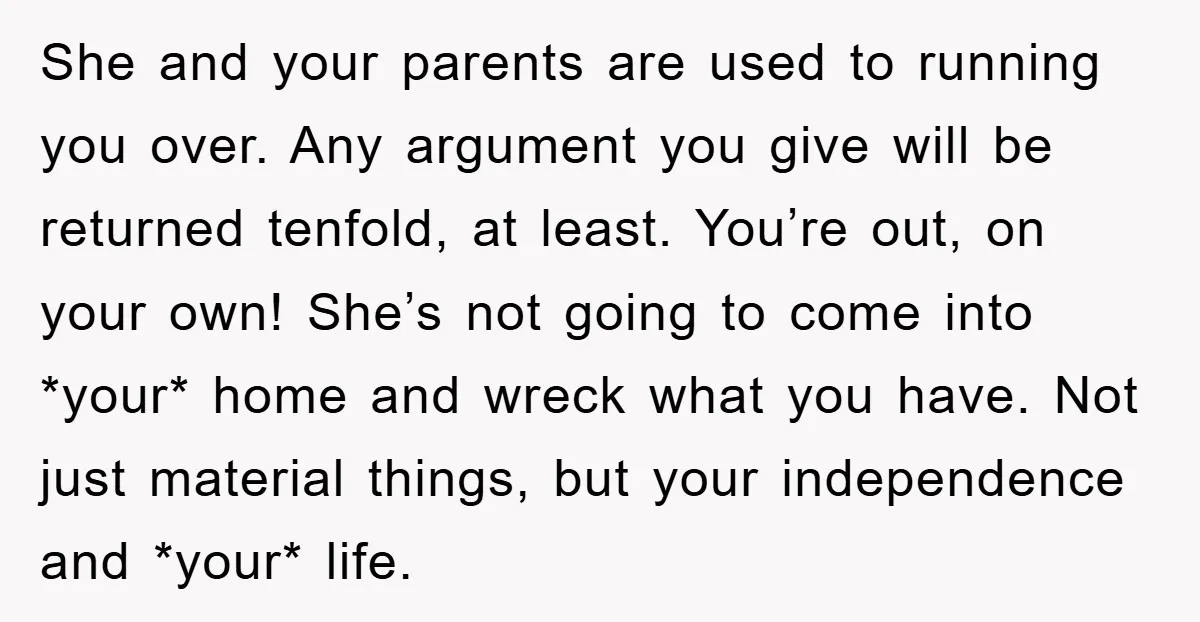 She and your parents are used to running you over. Any argument you give will be returned tenfold, at least. You’re out, on your own! She’s not going to come...