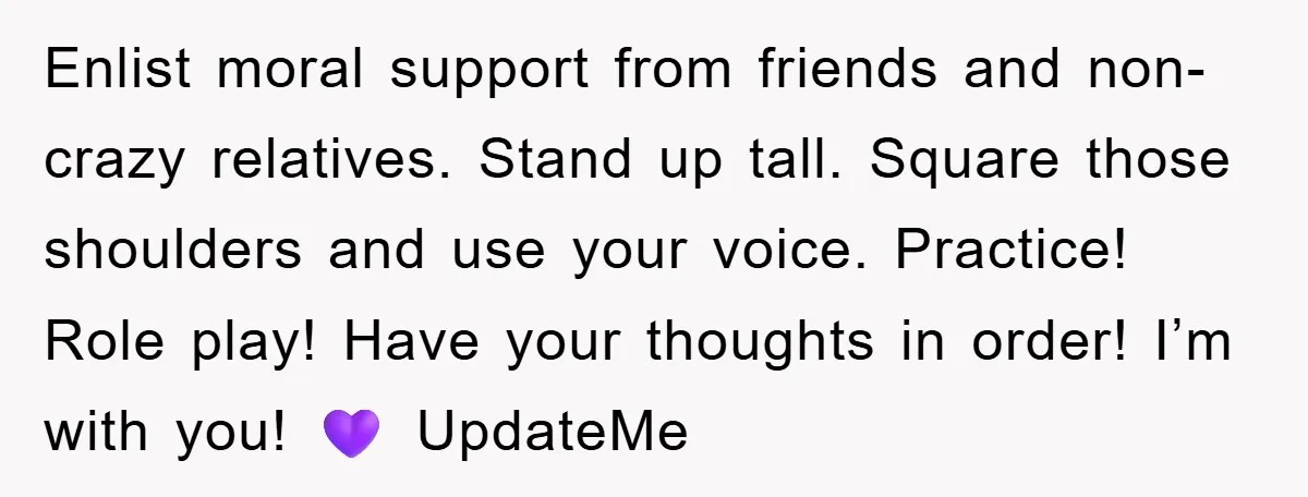 Enlist moral support from friends and non-crazy relatives. Stand up tall. Square those shoulders and use your voice. Practice! Role play! Have your thoughts in order! I’m with you! 💜...