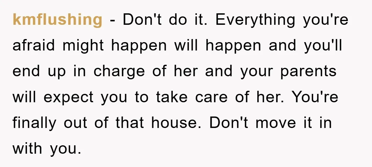 kmflushing − Don't do it. Everything you're afraid might happen will happen and you'll end up in charge of her and your parents will expect you to take care of...