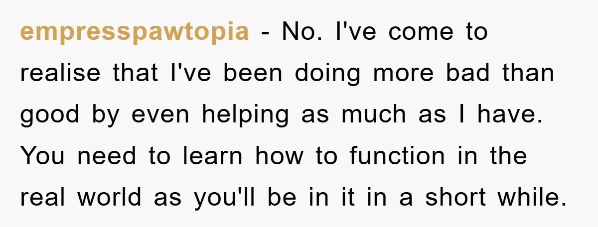 empresspawtopia − No. I've come to realise that I've been doing more bad than good by even helping as much as I have. You need to learn how to function...
