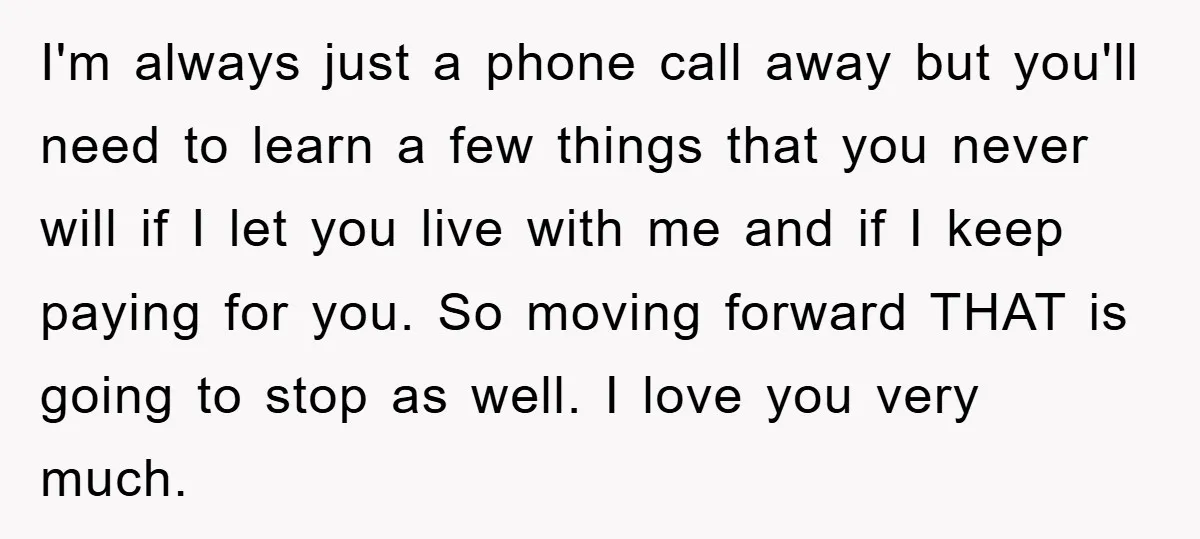 I'm always just a phone call away but you'll need to learn a few things that you never will if I let you live with me and if I keep...