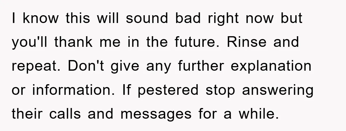 I know this will sound bad right now but you'll thank me in the future. Rinse and repeat. Don't give any further explanation or information. If pestered stop answering their...