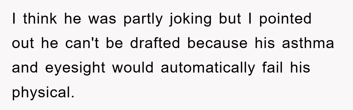 I think he was partly joking but I pointed out he can't be drafted because his asthma and eyesight would automatically fail his physical.