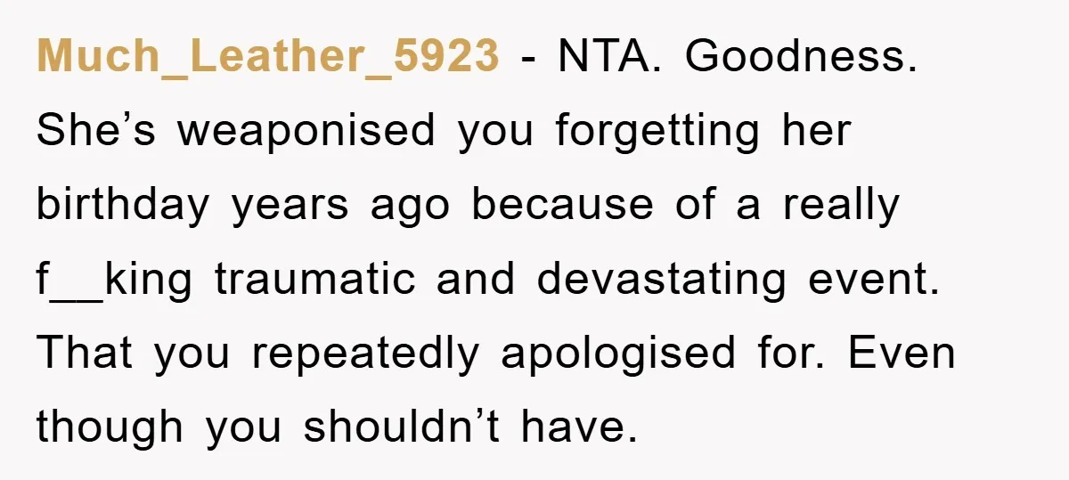 Much_Leather_5923 − NTA. Goodness. She’s weaponised you forgetting her birthday years ago because of a really f__king traumatic and devastating event. That you repeatedly apologised for. Even though you shouldn’t...