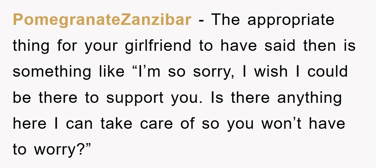 PomegranateZanzibar − The appropriate thing for your girlfriend to have said then is something like “I’m so sorry, I wish I could be there to support you. Is there anything...