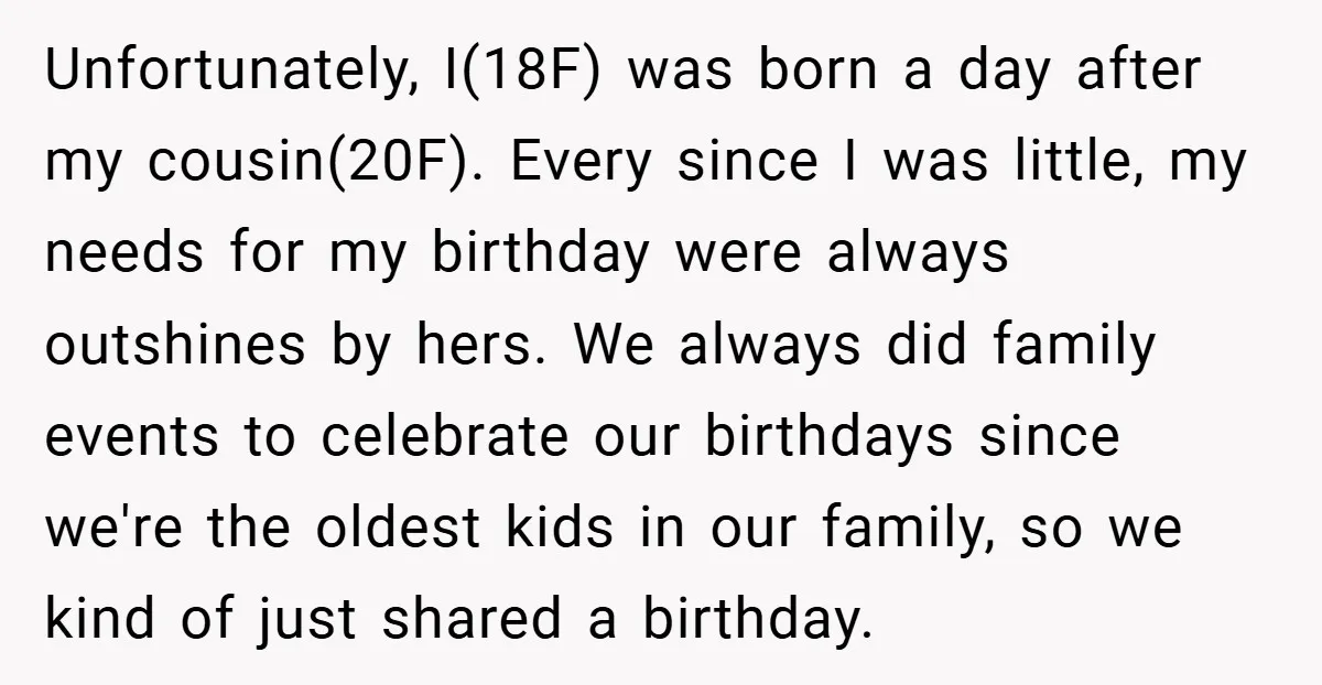 Unfortunately, I(18F) was born a day after my cousin(20F). Every since I was little, my needs for my birthday were always outshines by hers. We always did family events to...