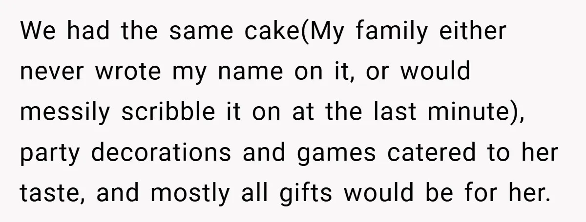 We had the same cake(My family either never wrote my name on it, or would messily scribble it on at the last minute), party decorations and games catered to her...