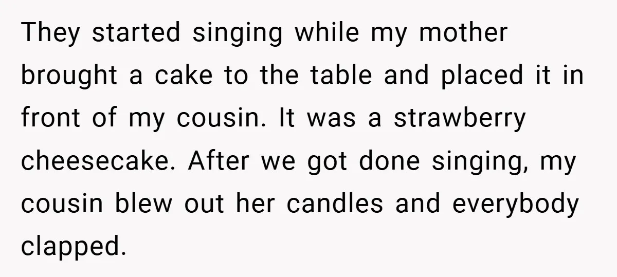 They started singing while my mother brought a cake to the table and placed it in front of my cousin. It was a strawberry cheesecake. After we got done singing,...