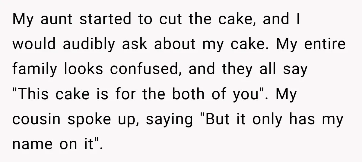 My aunt started to cut the cake, and I would audibly ask about my cake. My entire family looks confused, and they all say "This cake is for the both...