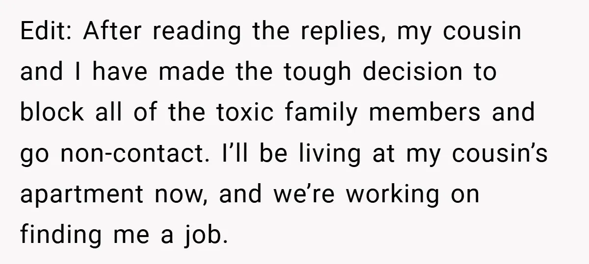 Edit: After reading the replies, my cousin and I have made the tough decision to block all of the toxic family members and go non-contact. I’ll be living at my...