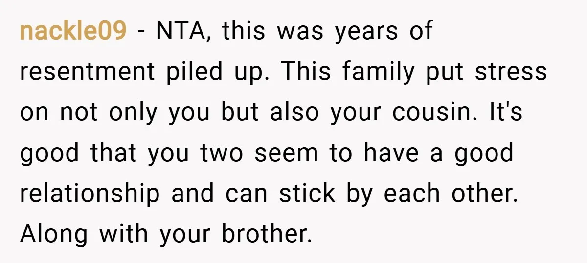 nackle09 − NTA, this was years of resentment piled up. This family put stress on not only you but also your cousin. It's good that you two seem to have...