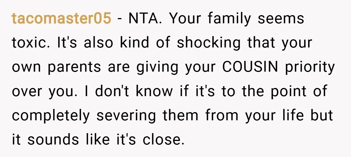 tacomaster05 − NTA. Your family seems toxic. It's also kind of shocking that your own parents are giving your COUSIN priority over you. I don't know if it's to the...